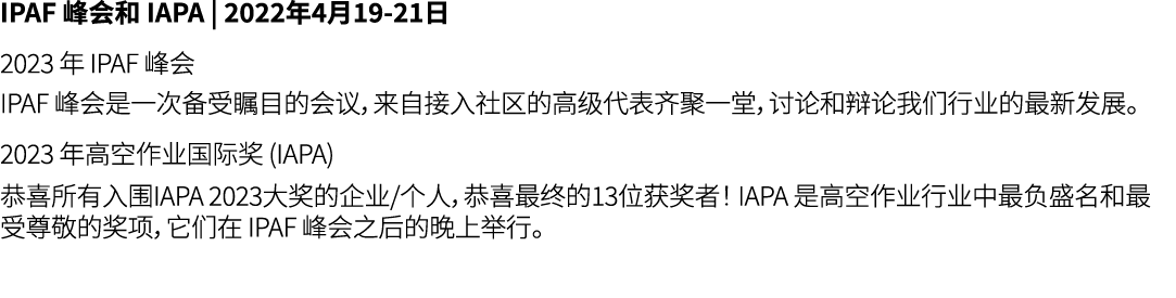 IPAF 峰会和 IAPA | 2022年4月19 21日 2023 年 IPAF 峰会 IPAF 峰会是一次备受瞩目的会议，来自接入社区的高级代表齐聚一堂，讨论和辩论我们行业的最新发展。 2023 年高空作业国际奖 (IAPA) 恭...