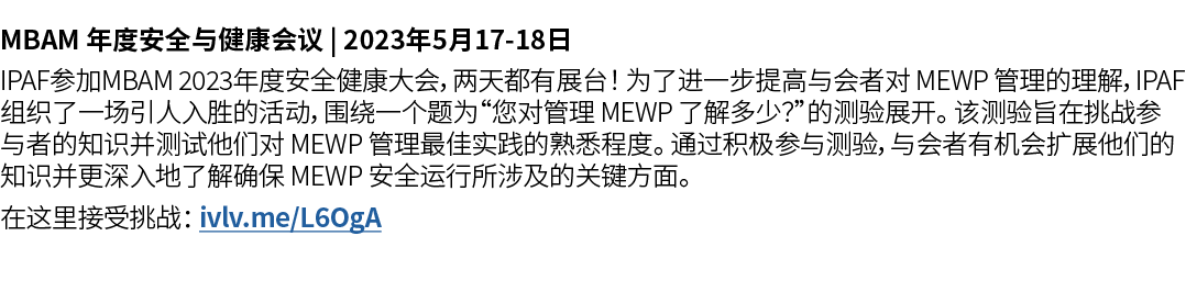 MBAM 年度安全与健康会议 | 2023年5月17 18日 IPAF参加MBAM 2023年度安全健康大会，两天都有展台！ 为了进一步提高与会者对 MEWP 管理的理解，IPAF 组织了一场引人入胜的活动，围绕一个题为“您对管理 M...