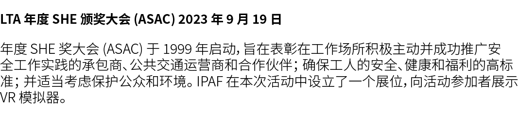 LTA 年度 SHE 颁奖大会 (ASAC) 2023 年 9 月 19 日 年度 SHE 奖大会 (ASAC) 于 1999 年启动，旨在表彰在工作场所积极主动并成功推广安全工作实践的承包商、公共交通运营商和合作伙伴； 确保工人的安...