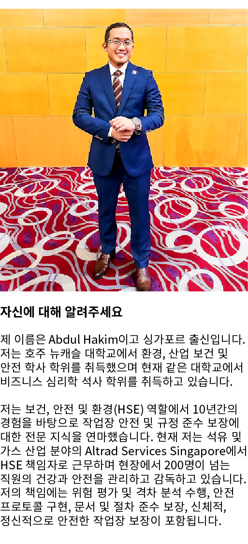 ￼ 자신에 대해 알려주세요 제 이름은 Abdul Hakim이고 싱가포르 출신입니다. 저는 호주 뉴캐슬 대학교에서 환경, 산업 보건 및 안전 학사 학위를 취득했으며 현재 같은 대학교에서 비즈니스 심리학 석사 학위...