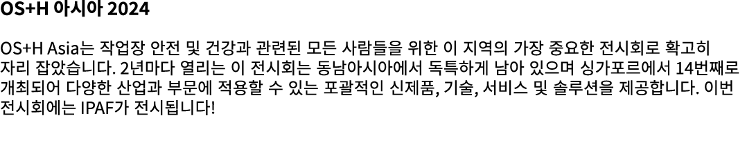 OS+H 아시아 2024 OS+H Asia는 작업장 안전 및 건강과 관련된 모든 사람들을 위한 이 지역의 가장 중요한 전시회로 확고히 자리 잡았습니다. 2년마다 열리는 이 전시회는 동남아시아에서 독특하게 남아 ...