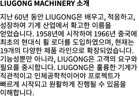 LiuGong Machinery 소개 지난 60년 동안 LiuGong은 배우고, 적응하고, 성장하여 기계 산업에서 확고한 이름을 얻었습니다. 1958년에 시작하여 1966년 중국에 최초의 현대식 휠 로더를 도입...