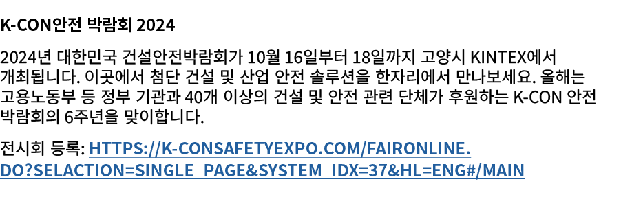 K Con안전 박람회 2024 2024년 대한민국 건설안전박람회가 10월 16일부터 18일까지 고양시 KINTEX에서 개최됩니다. 이곳에서 첨단 건설 및 산업 안전 솔루션을 한자리에서 만나보세요. 올해는 고용노...