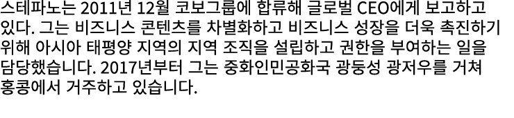 스테파노는 2011년 12월 코보그룹에 합류해 글로벌 CEO에게 보고하고 있다. 그는 비즈니스 콘텐츠를 차별화하고 비즈니스 성장을 더욱 촉진하기 위해 아시아 태평양 지역의 지역 조직을 설립하고 권한을 부여하는 ...
