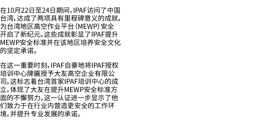 在10月22日至24日期间，IPAF访问了中国台湾，达成了两项具有里程碑意义的成就，为台湾地区高空作业平台（MEWP）安全开启了新纪元。这些成就彰显了IPAF提升MEWP安全标准并在该地区培养安全文化的坚定承诺。 在这一重要时刻，IP...