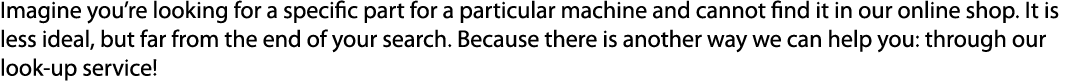 Imagine you’re looking for a specific part for a particular machine and cannot find it in our online shop. It is less...