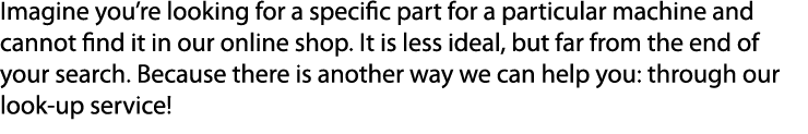 Imagine you’re looking for a specific part for a particular machine and cannot find it in our online shop. It is less...