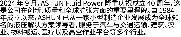 2024 年 9 月，ASHUN Fluid Power 隆重庆祝成立 40 周年，这是公司在创新、质量和全球扩张方面的重要里程碑。自 1984 年成立以来，ASHUN 已从一家小型制造企业发展成为全球知名的液压解决方案领导者，服务于...