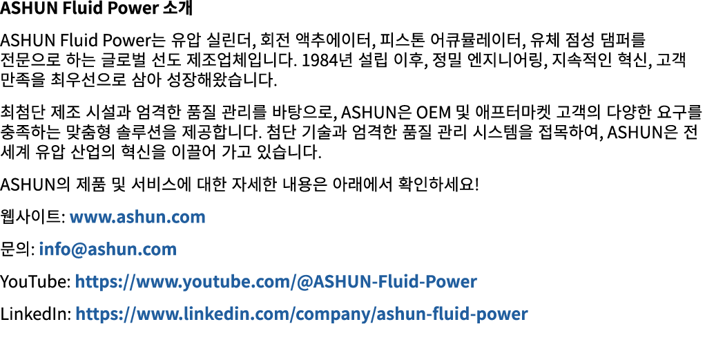 ASHUN Fluid Power 소개 ASHUN Fluid Power는 유압 실린더, 회전 액추에이터, 피스톤 어큐뮬레이터, 유체 점성 댐퍼를 전문으로 하는 글로벌 선도 제조업체입니다. 1984년 설립 이후, ...