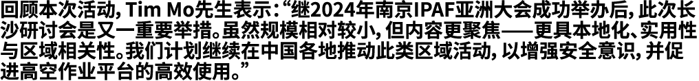 回顾本次活动，Tim Mo先生表示：“继2024年南京IPAF亚洲大会成功举办后，此次长沙研讨会是又一重要举措。虽然规模相对较小，但内容更聚焦——更具本地化、实用性与区域相关性。我们计划继续在中国各地推动此类区域活动，以增强安全意识，...