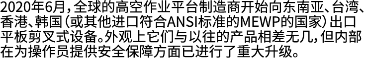 2020年6月，全球的高空作业平台制造商开始向东南亚、台湾、香港、韩国（或其他进口符合ANSI标准的MEWP的国家）出口平板剪叉式设备。外观上它们与以往的产品相差无几，但内部在为操作员提供安全保障方面已进行了重大升级。