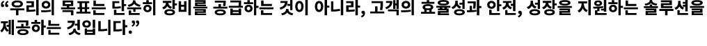 “우리의 목표는 단순히 장비를 공급하는 것이 아니라, 고객의 효율성과 안전, 성장을 지원하는 솔루션을 제공하는 것입니다.”