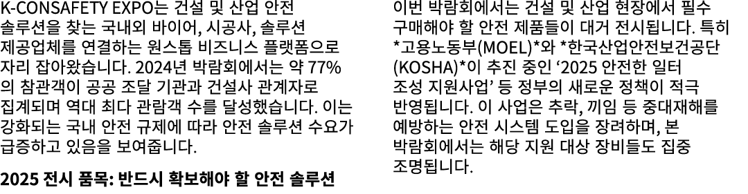 K CONSAFETY EXPO는 건설 및 산업 안전 솔루션을 찾는 국내외 바이어, 시공사, 솔루션 제공업체를 연결하는 원스톱 비즈니스 플랫폼으로 자리 잡아왔습니다. 2024년 박람회에서는 약 77%의 참관객이 ...