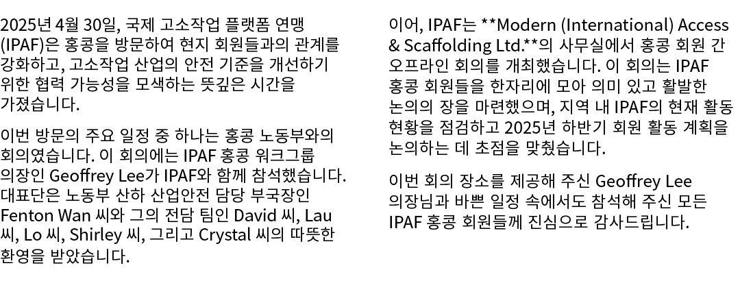 2025년 4월 30일, 국제 고소작업 플랫폼 연맹(IPAF)은 홍콩을 방문하여 현지 회원들과의 관계를 강화하고, 고소작업 산업의 안전 기준을 개선하기 위한 협력 가능성을 모색하는 뜻깊은 시간을 가졌습니다. 이...