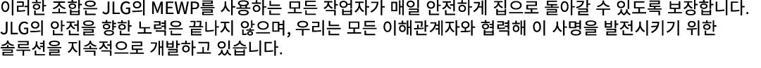 이러한 조합은 JLG의 MEWP를 사용하는 모든 작업자가 매일 안전하게 집으로 돌아갈 수 있도록 보장합니다. JLG의 안전을 향한 노력은 끝나지 않으며, 우리는 모든 이해관계자와 협력해 이 사명을 발전시키기 위...