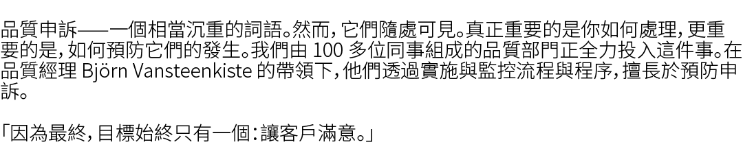 品質申訴——一個相當沉重的詞語。然而，它們隨處可見。真正重要的是你如何處理，更重要的是，如何預防它們的發生。我們由 100 多位同事組成的品質部門正全力投入這件事。在品質經理 Bj rn Vansteenkiste 的帶領下，他們透過...