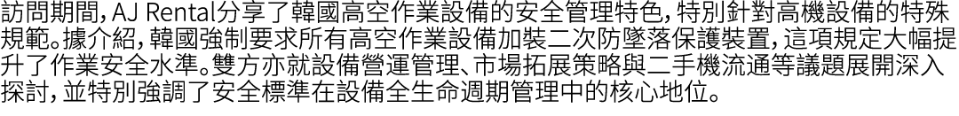 訪問期間，AJ Rental分享了韓國高空作業設備的安全管理特色，特別針對高機設備的特殊規範。據介紹，韓國強制要求所有高空作業設備加裝二次防墜落保護裝置，這項規定大幅提升了作業安全水準。雙方亦就設備營運管理、市場拓展策略與二手機流通等...