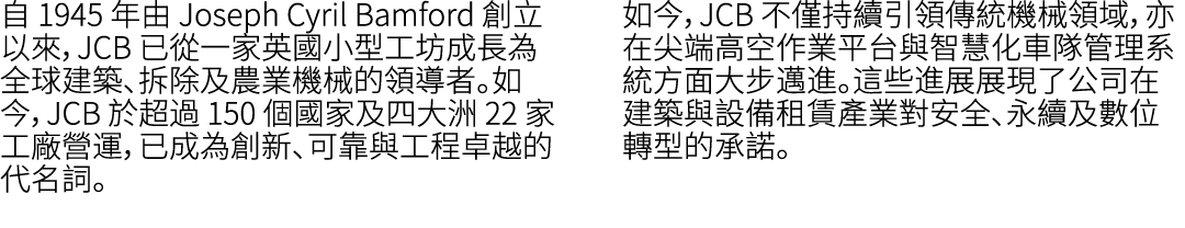自 1945 年由 Joseph Cyril Bamford 創立以來，JCB 已從一家英國小型工坊成長為全球建築、拆除及農業機械的領導者。如今，JCB 於超過 150 個國家及四大洲 22 家工廠營運，已成為創新、可靠與工程卓越的代...