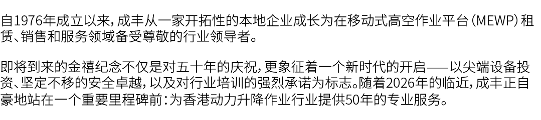 自1976年成立以来，成丰从一家开拓性的本地企业成长为在移动式高空作业平台（MEWP）租赁、销售和服务领域备受尊敬的行业领导者。 即将到来的金禧纪念不仅是对五十年的庆祝，更象征着一个新时代的开启——以尖端设备投资、坚定不移的安全卓越，...