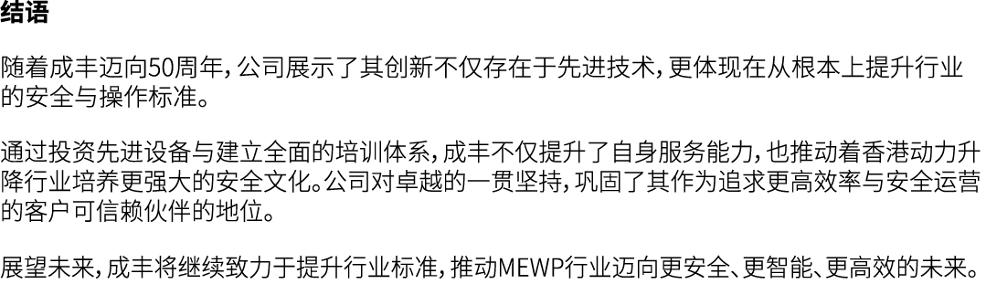 结语 随着成丰迈向50周年，公司展示了其创新不仅存在于先进技术，更体现在从根本上提升行业的安全与操作标准。 通过投资先进设备与建立全面的培训体系，成丰不仅提升了自身服务能力，也推动着香港动力升降行业培养更强大的安全文化。公司对卓越的一...