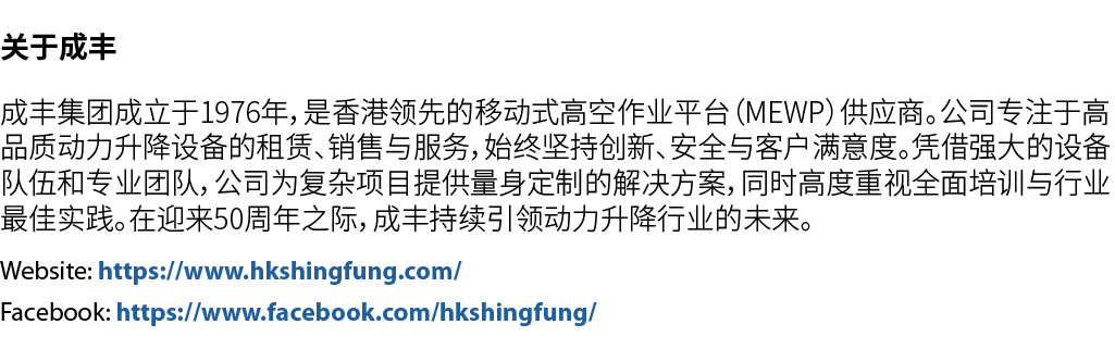 关于成丰 成丰集团成立于1976年，是香港领先的移动式高空作业平台（MEWP）供应商。公司专注于高品质动力升降设备的租赁、销售与服务，始终坚持创新、安全与客户满意度。凭借强大的设备队伍和专业团队，公司为复杂项目提供量身定制的解决方案，...