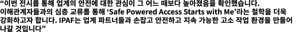“이번 전시를 통해 업계의 안전에 대한 관심이 그 어느 때보다 높아졌음을 확인했습니다. 이해관계자들과의 심층 교류를 통해 ‘Safe Powered Access Starts with Me’라는 철학을 더욱 강화하...