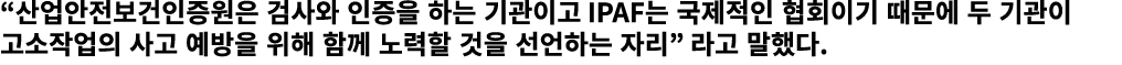 “산업안전보건인증원은 검사와 인증을 하는 기관이고 IPAF는 국제적인 협회이기 때문에 두 기관이 고소작업의 사고 예방을 위해 함께 노력할 것을 선언하는 자리” 라고 말했다.