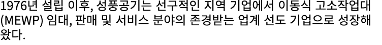 1976년 설립 이후, 성풍공기는 선구적인 지역 기업에서 이동식 고소작업대(MEWP) 임대, 판매 및 서비스 분야의 존경받는 업계 선도 기업으로 성장해 왔다.