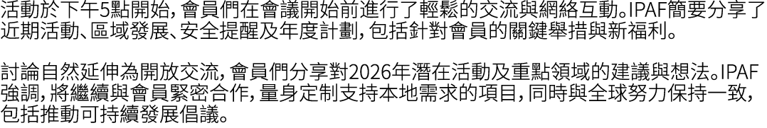 活動於下午5點開始，會員們在會議開始前進行了輕鬆的交流與網絡互動。IPAF簡要分享了近期活動、區域發展、安全提醒及年度計劃，包括針對會員的關鍵舉措與新福利。 討論自然延伸為開放交流，會員們分享對2026年潛在活動及重點領域的建議與想法...
