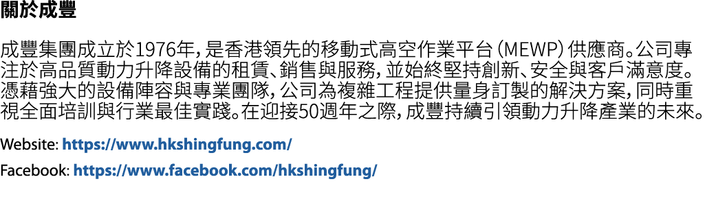 關於成豐 成豐集團成立於1976年，是香港領先的移動式高空作業平台（MEWP）供應商。公司專注於高品質動力升降設備的租賃、銷售與服務，並始終堅持創新、安全與客戶滿意度。憑藉強大的設備陣容與專業團隊，公司為複雜工程提供量身訂製的解決方案...