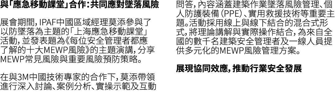 與「應急移動課堂」合作：共同應對墜落風險 展會期間，IPAF中國區域經理莫添參與了以防墜落為主題的「上海應急移動課堂」活動，並發表題為《每位安全管理者都應了解的十大MEWP風險》的主題演講，分享MEWP常見風險與重要風險預防策略。 在...