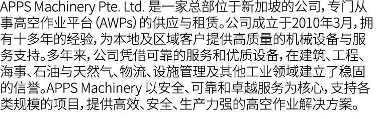 APPS Machinery Pte. Ltd. 是一家总部位于新加坡的公司，专门从事高空作业平台（AWPs）的供应与租赁。公司成立于2010年3月，拥有十多年的经验，为本地及区域客户提供高质量的机械设备与服务支持。多年来，公司凭借可...