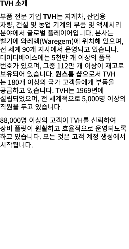 TVH 소개 부품 전문 기업 TVH는 지게차, 산업용 차량, 건설 및 농업 기계의 부품 및 액세서리 분야에서 글로벌 플레이어입니다. 본사는 벨기에 와레헴(Waregem)에 위치해 있으며, 전 세계 90개 지사에...