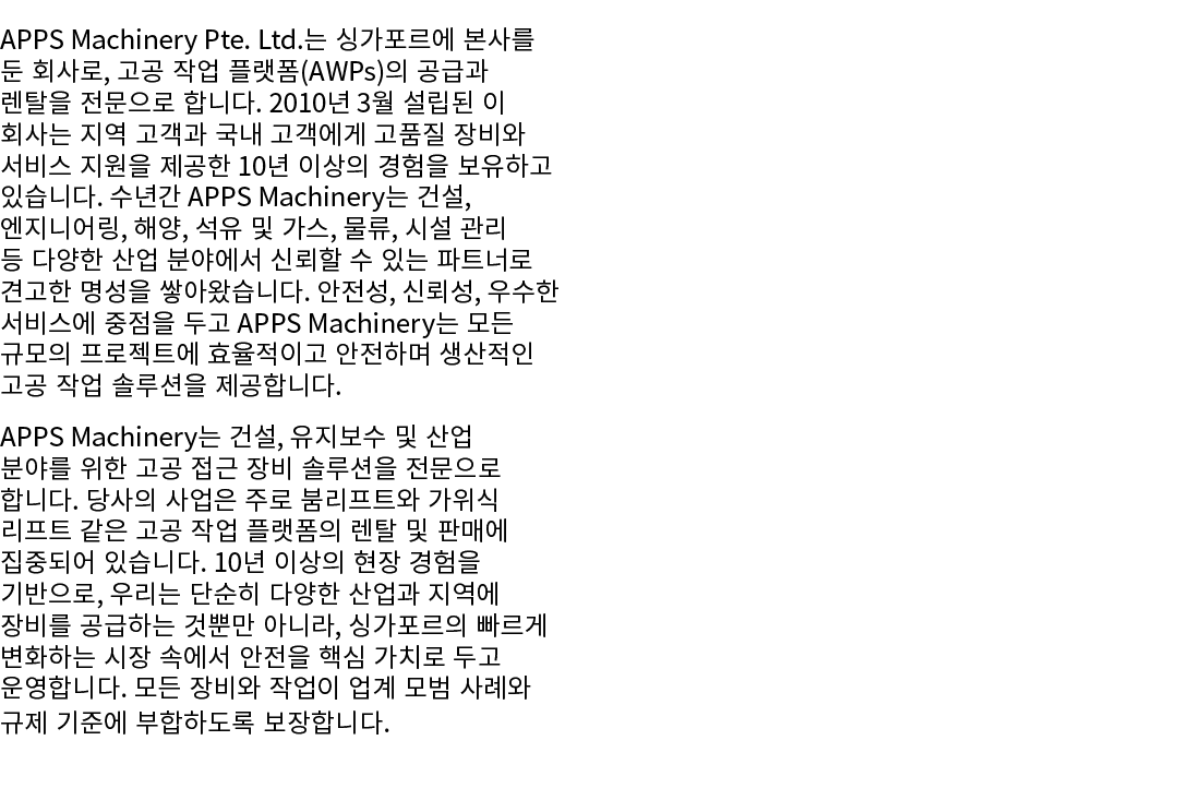 APPS Machinery Pte. Ltd.는 싱가포르에 본사를 둔 회사로, 고공 작업 플랫폼(AWPs)의 공급과 렌탈을 전문으로 합니다. 2010년 3월 설립된 이 회사는 지역 고객과 국내 고객에게 고품질 장...